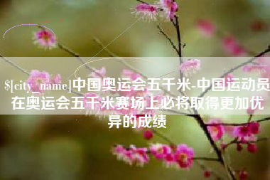 武夷山中国奥运会五千米-中国运动员在奥运会五千米赛场上必将取得更加优异的成绩