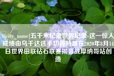 武夷山五千米纪录世界纪录-这一惊人成绩由乌干达选手切普特盖在2020年8月14日世界田联钻石联赛揭幕战摩纳哥站创造