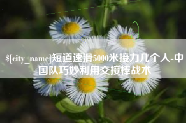 武夷山短道速滑5000米接力几个人-中国队巧妙利用交接棒战术