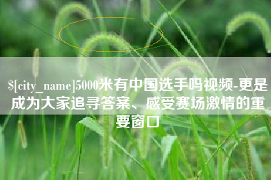 武夷山5000米有中国选手吗视频-更是成为大家追寻答案、感受赛场激情的重要窗口