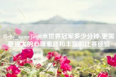 武夷山5000米世界冠军多少分钟-更需要强大的心理素质和丰富的比赛经验