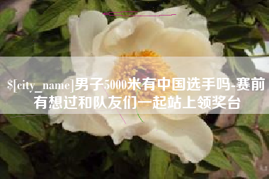 武夷山男子5000米有中国选手吗-赛前有想过和队友们一起站上领奖台