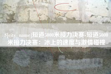 武夷山短道5000米接力决赛-短道5000米接力决赛：冰上的速度与激情碰撞