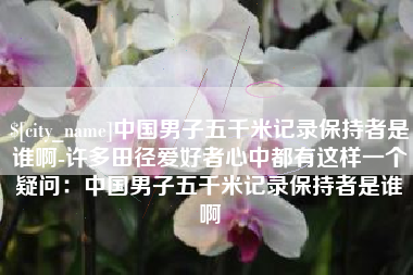 武夷山中国男子五千米记录保持者是谁啊-许多田径爱好者心中都有这样一个疑问：中国男子五千米记录保持者是谁啊
