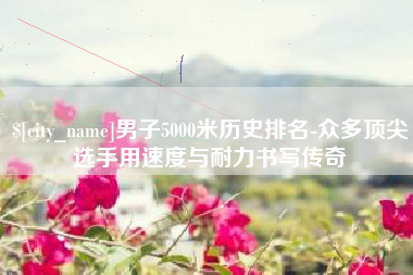 武夷山男子5000米历史排名-众多顶尖选手用速度与耐力书写传奇