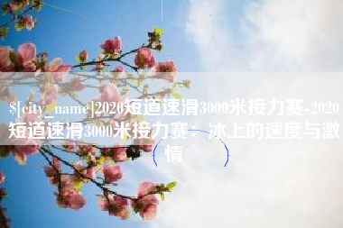 武夷山2020短道速滑3000米接力赛-2020短道速滑3000米接力赛：冰上的速度与激情