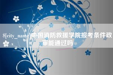 武夷山中国消防救援学院报考条件政审能通过吗